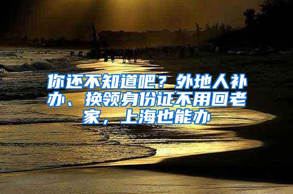 你还不知道吧？外地人补办、换领身份证不用回老家，上海也能办