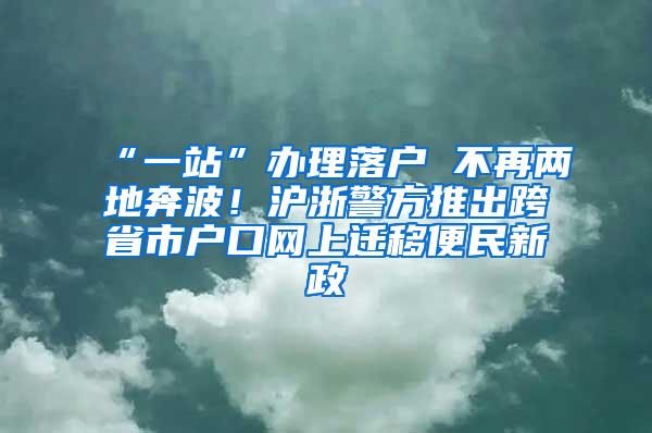 “一站”办理落户 不再两地奔波！沪浙警方推出跨省市户口网上迁移便民新政