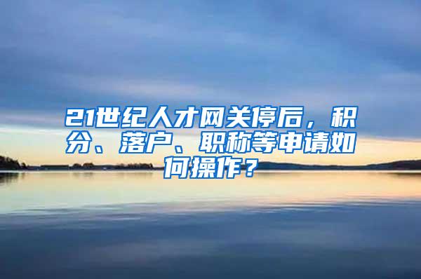 21世纪人才网关停后，积分、落户、职称等申请如何操作？