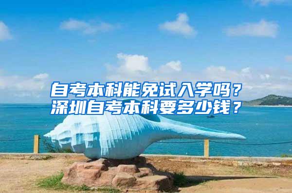 自考本科能免试入学吗？深圳自考本科要多少钱？