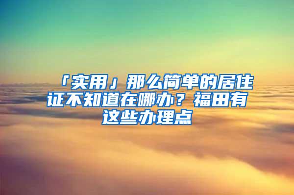 「实用」那么简单的居住证不知道在哪办？福田有这些办理点