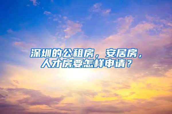 深圳的公租房，安居房，人才房要怎样申请？