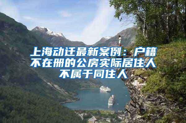 上海动迁最新案例：户籍不在册的公房实际居住人不属于同住人