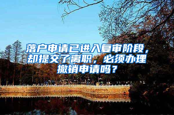 落户申请已进入复审阶段，却提交了离职，必须办理撤销申请吗？