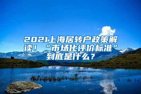 2021上海居转户政策解读！“市场化评价标准”到底是什么？