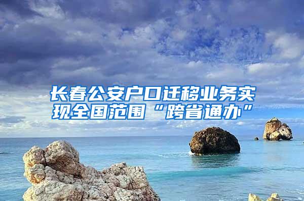 长春公安户口迁移业务实现全国范围“跨省通办”