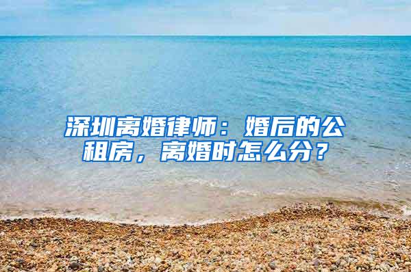 深圳离婚律师：婚后的公租房，离婚时怎么分？