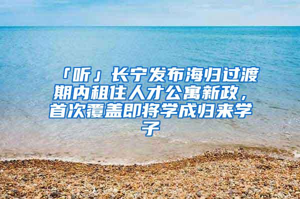 「听」长宁发布海归过渡期内租住人才公寓新政，首次覆盖即将学成归来学子