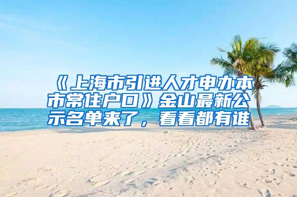 《上海市引进人才申办本市常住户口》金山最新公示名单来了，看看都有谁