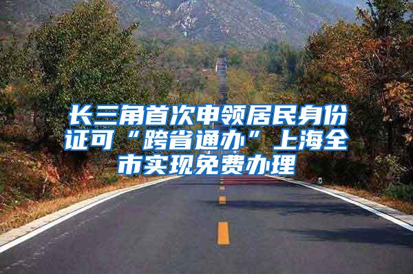 长三角首次申领居民身份证可“跨省通办”上海全市实现免费办理