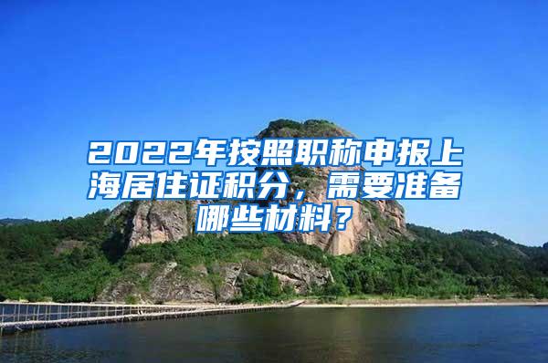 2022年按照职称申报上海居住证积分，需要准备哪些材料？