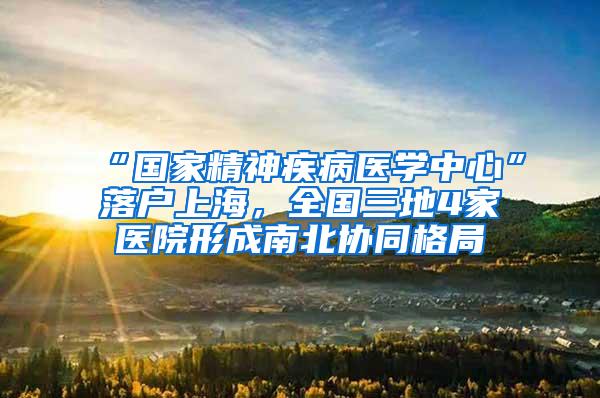 “国家精神疾病医学中心”落户上海，全国三地4家医院形成南北协同格局