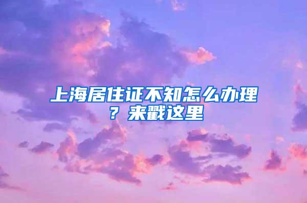 上海居住证不知怎么办理？来戳这里