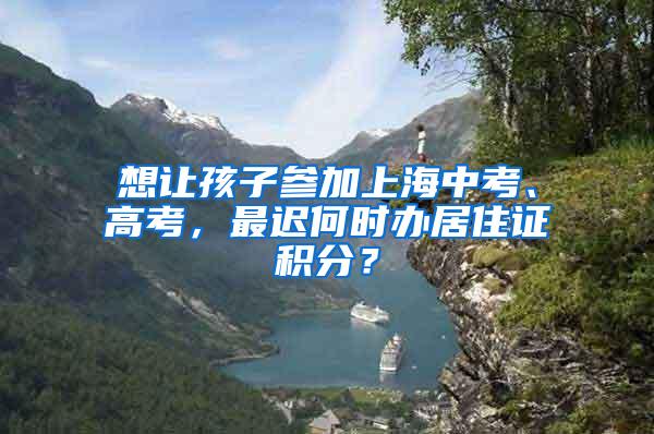 想让孩子参加上海中考、高考，最迟何时办居住证积分？