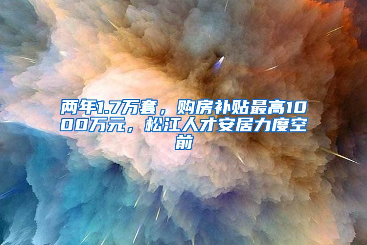 两年1.7万套，购房补贴最高1000万元，松江人才安居力度空前