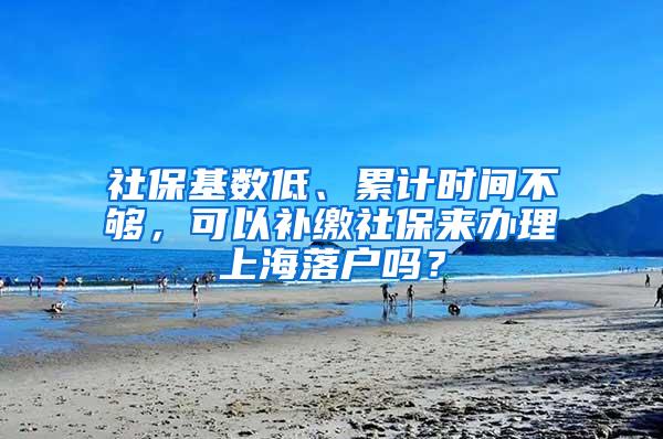 社保基数低、累计时间不够，可以补缴社保来办理上海落户吗？
