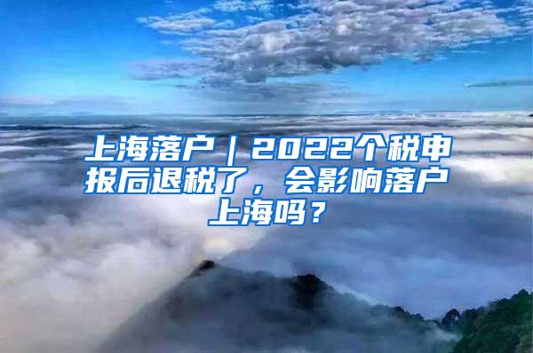 上海落户｜2022个税申报后退税了，会影响落户上海吗？