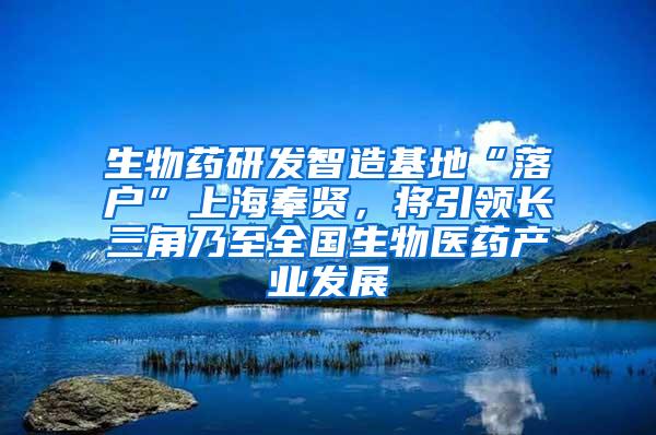 生物药研发智造基地“落户”上海奉贤，将引领长三角乃至全国生物医药产业发展