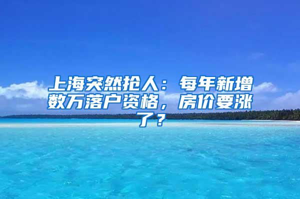 上海突然抢人：每年新增数万落户资格，房价要涨了？