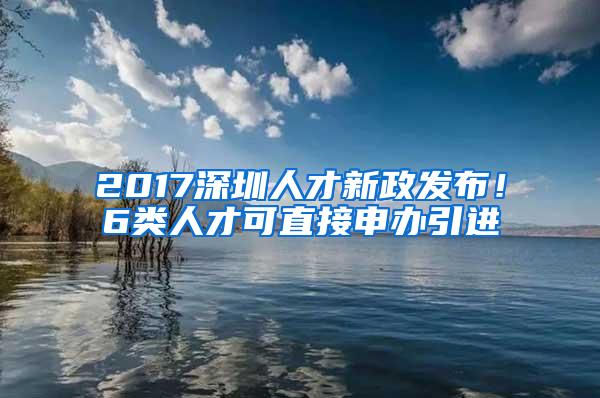 2017深圳人才新政发布！6类人才可直接申办引进