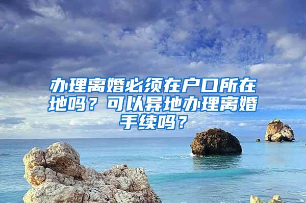 办理离婚必须在户口所在地吗？可以异地办理离婚手续吗？