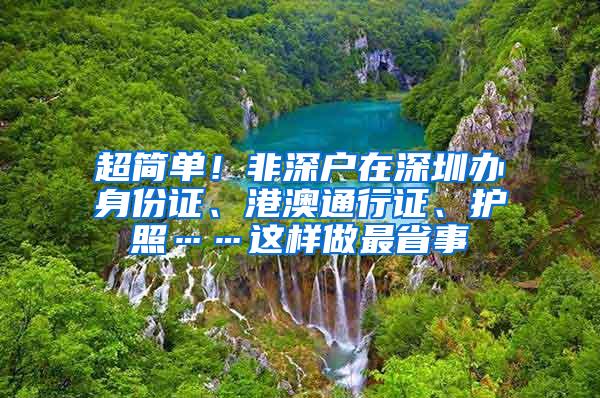 超简单！非深户在深圳办身份证、港澳通行证、护照……这样做最省事