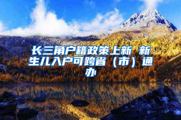 长三角户籍政策上新 新生儿入户可跨省（市）通办