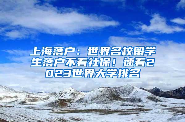 上海落户：世界名校留学生落户不看社保！速看2023世界大学排名