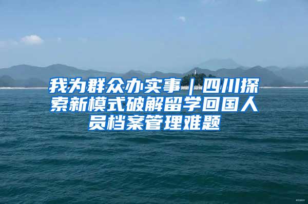 我为群众办实事｜四川探索新模式破解留学回国人员档案管理难题