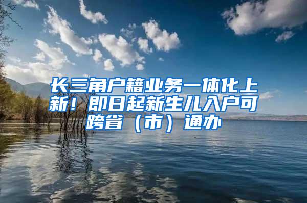 长三角户籍业务一体化上新！即日起新生儿入户可跨省（市）通办