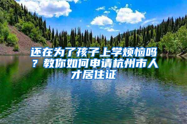 还在为了孩子上学烦恼吗？教你如何申请杭州市人才居住证