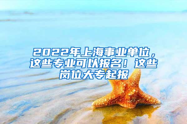 2022年上海事业单位，这些专业可以报名！这些岗位大专起报
