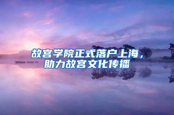 故宫学院正式落户上海，助力故宫文化传播