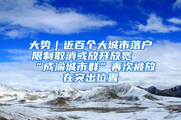 大势｜近百个大城市落户限制取消或放开放宽 “成渝城市群”再次被放在突出位置