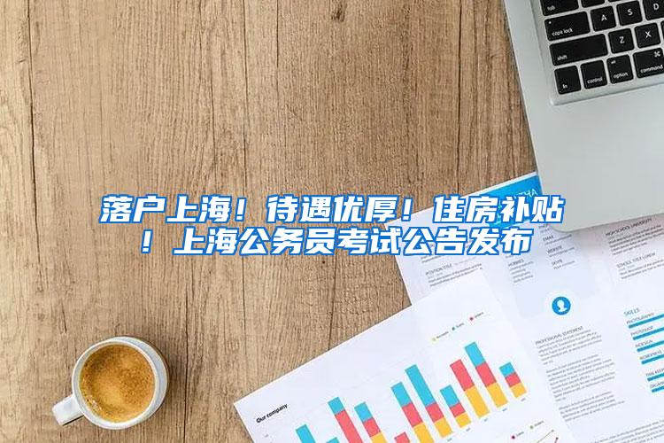 落户上海！待遇优厚！住房补贴！上海公务员考试公告发布