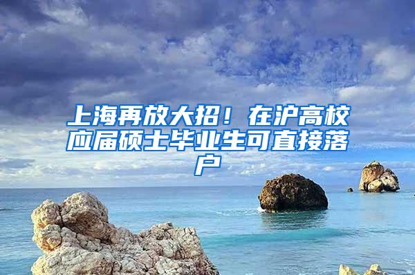 上海再放大招！在沪高校应届硕士毕业生可直接落户