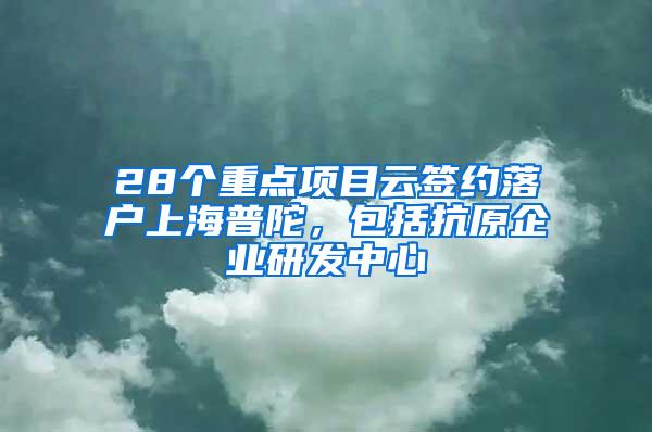 28个重点项目云签约落户上海普陀，包括抗原企业研发中心