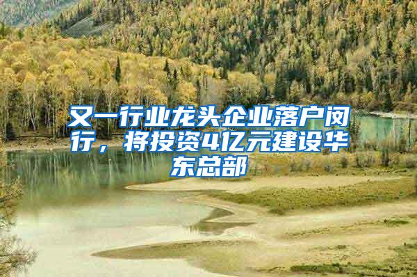 又一行业龙头企业落户闵行，将投资4亿元建设华东总部