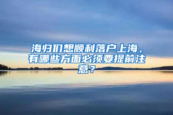 海归们想顺利落户上海，有哪些方面必须要提前注意？