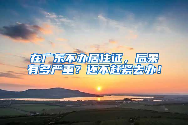 在广东不办居住证，后果有多严重？还不赶紧去办！