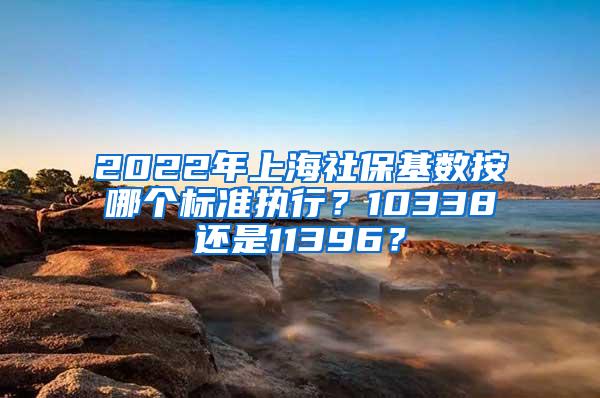 2022年上海社保基数按哪个标准执行？10338还是11396？