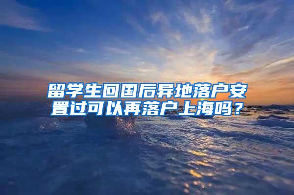 留学生回国后异地落户安置过可以再落户上海吗？