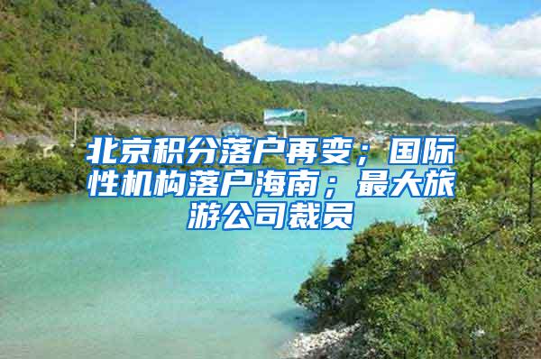 北京积分落户再变；国际性机构落户海南；最大旅游公司裁员