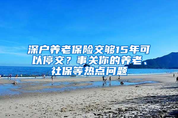 深户养老保险交够15年可以停交？事关你的养老、社保等热点问题