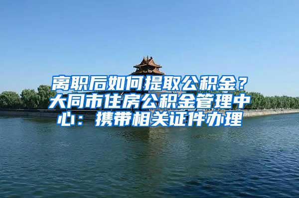 离职后如何提取公积金？大同市住房公积金管理中心：携带相关证件办理