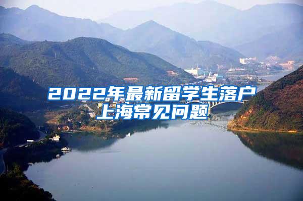 2022年最新留学生落户上海常见问题