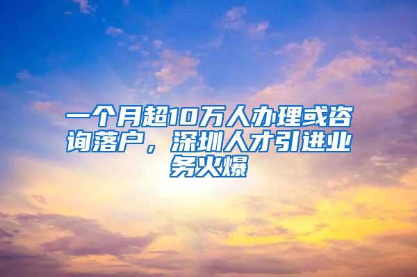 一个月超10万人办理或咨询落户，深圳人才引进业务火爆