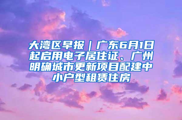 大湾区早报｜广东6月1日起启用电子居住证、广州明确城市更新项目配建中小户型租赁住房