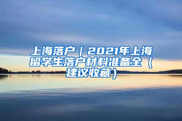 上海落户｜2021年上海留学生落户材料准备全（建议收藏）