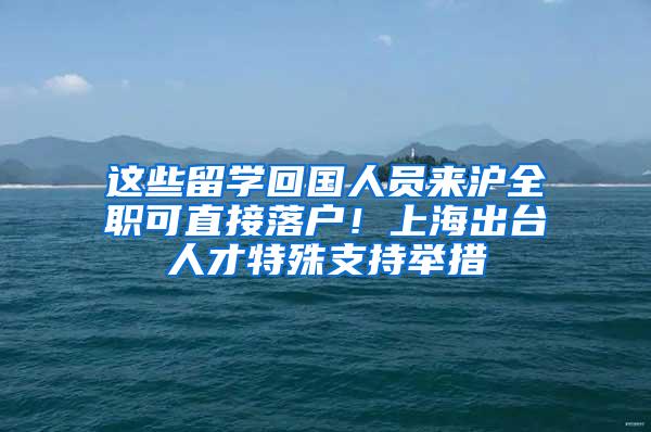 这些留学回国人员来沪全职可直接落户！上海出台人才特殊支持举措